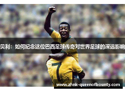 贝利：如何纪念这位巴西足球传奇对世界足球的深远影响