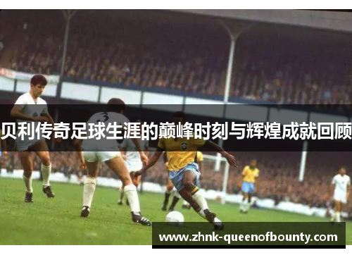 贝利传奇足球生涯的巅峰时刻与辉煌成就回顾