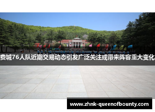 费城76人队近期交易动态引发广泛关注或带来阵容重大变化