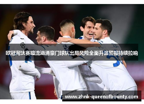 欧冠淘汰赛暗流汹涌豪门球队出局风险全面升温警报持续拉响