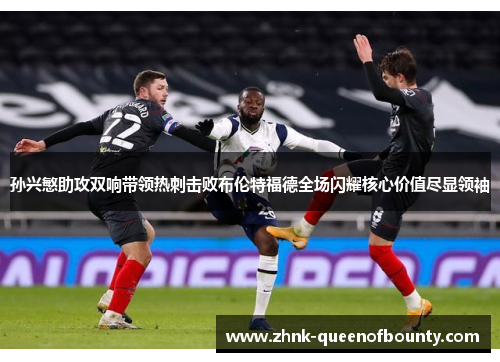 孙兴慜助攻双响带领热刺击败布伦特福德全场闪耀核心价值尽显领袖